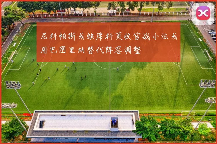 尼科帕斯或缺席科莫收官战小法或用巴图里纳替代阵容调整
