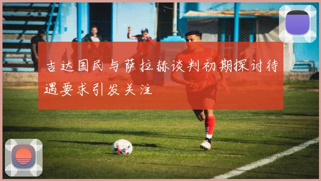 吉达国民与萨拉赫谈判初期探讨待遇要求引发关注