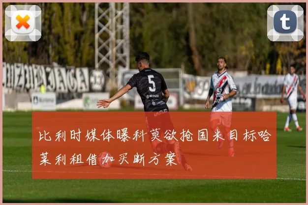 比利时媒体曝科莫欲抢国米目标哈莱利租借加买断方案