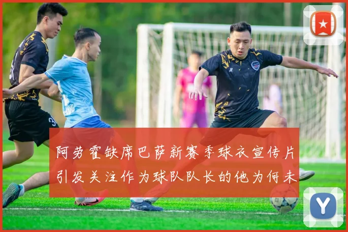 阿劳霍缺席巴萨新赛季球衣宣传片引发关注作为球队队长的他为何未现身