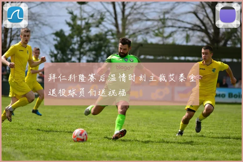 拜仁科隆赛后温情时刻主裁艾泰金退役球员们送祝福