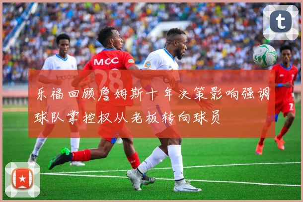 乐福回顾詹姆斯十年决策影响强调球队掌控权从老板转向球员
