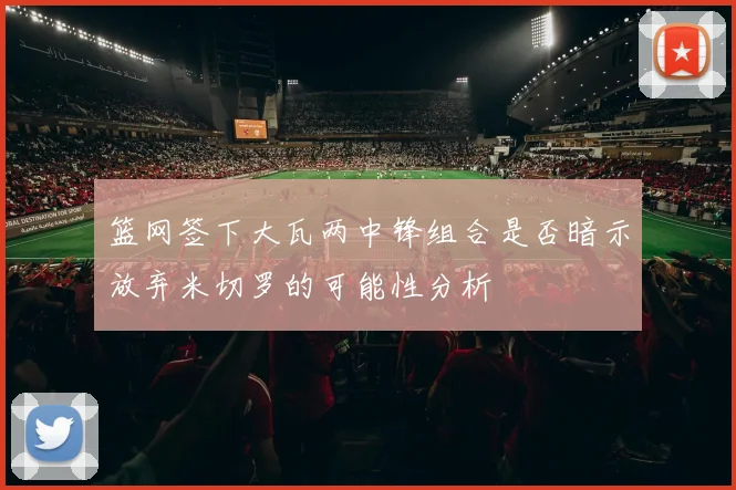 篮网签下大瓦两中锋组合是否暗示放弃米切罗的可能性分析