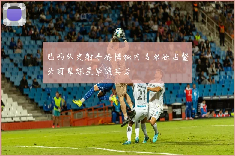 巴西队史射手榜揭秘内马尔独占鳌头前辈球星紧随其后