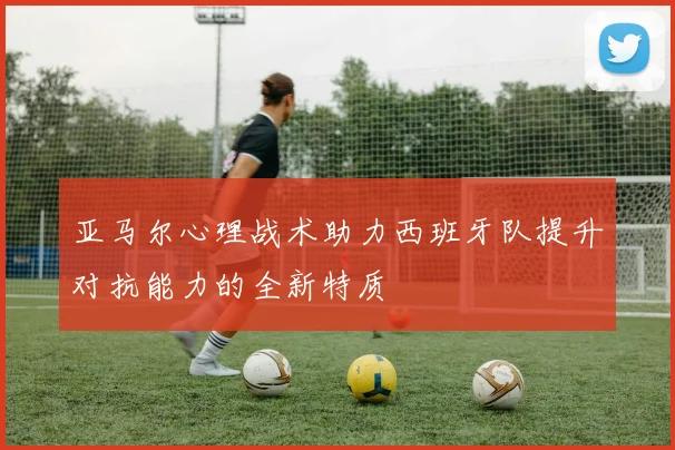 亚马尔心理战术助力西班牙队提升对抗能力的全新特质