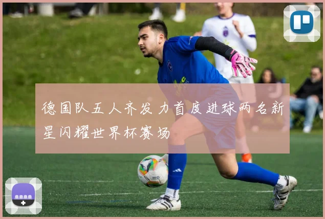 德国队五人齐发力首度进球两名新星闪耀世界杯赛场