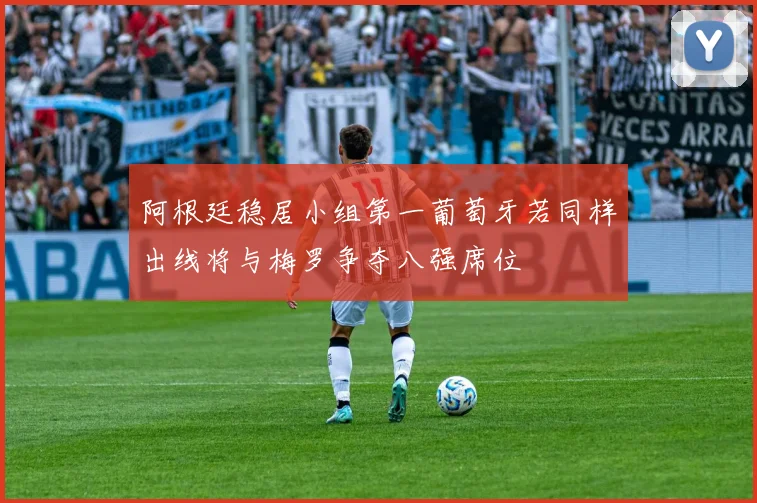 阿根廷稳居小组第一葡萄牙若同样出线将与梅罗争夺八强席位