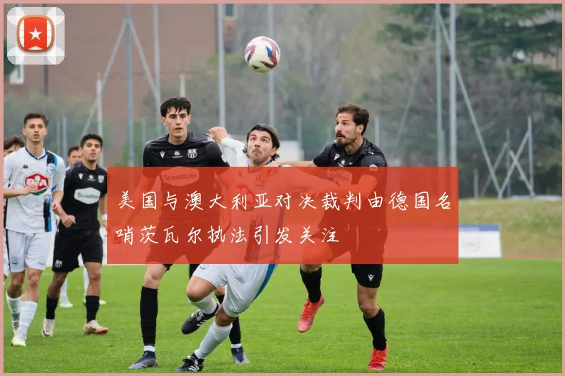 美国与澳大利亚对决裁判由德国名哨茨瓦尔执法引发关注