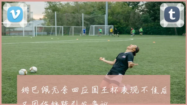 姆巴佩无奈回应国王杯表现不佳后又因伤缺阵引发争议