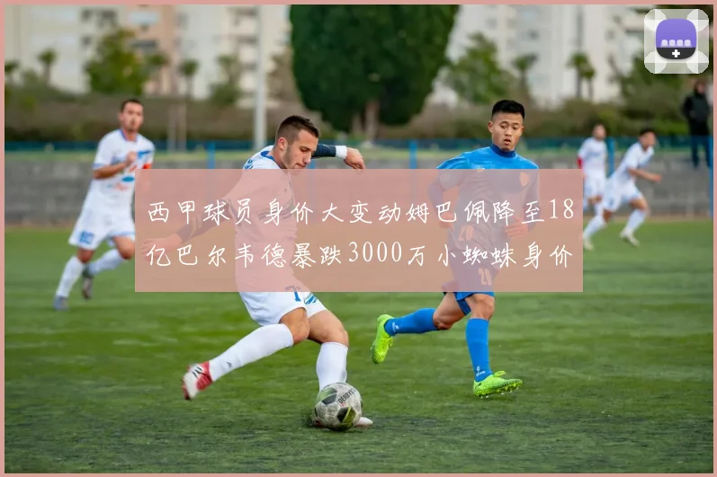西甲球员身价大变动姆巴佩降至18亿巴尔韦德暴跌3000万小蜘蛛身价达1亿
