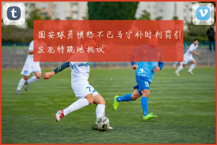 国安球员愤怒不已马宁补时判罚引发孔特跪地抗议