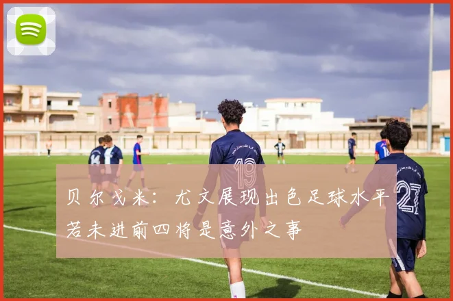 贝尔戈米：尤文展现出色足球水平若未进前四将是意外之事